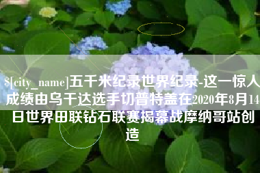 泉州五千米纪录世界纪录-这一惊人成绩由乌干达选手切普特盖在2020年8月14日世界田联钻石联赛揭幕战摩纳哥站创造