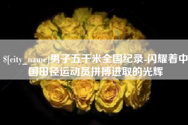 泉州男子五千米全国纪录-闪耀着中国田径运动员拼搏进取的光辉