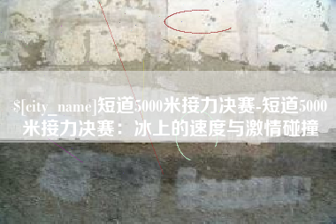 泉州短道5000米接力决赛-短道5000米接力决赛：冰上的速度与激情碰撞