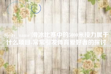 泉州滑冰比赛中的5000米接力属于什么项目-常常引发体育爱好者的探讨