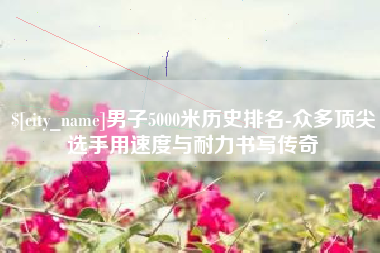 泉州男子5000米历史排名-众多顶尖选手用速度与耐力书写传奇
