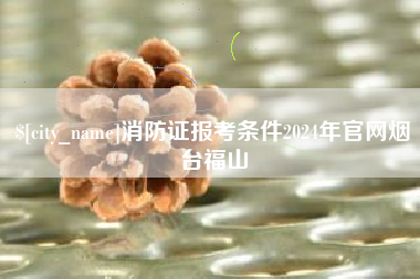 泉州消防证报考条件2024年官网烟台福山